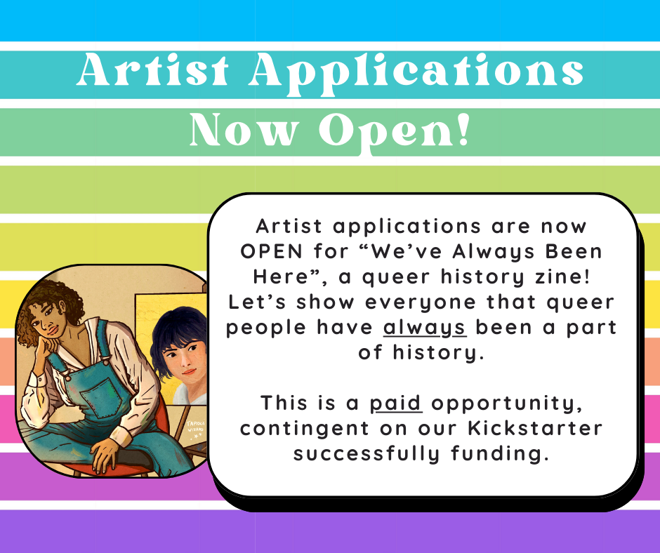 A colorful graphic with blues, yellows, and purples with a header “Artist Applications Now Open!” In a white box, next to a digital illustration of a North African woman painting an Asian woman behind her, is a white text box that reads Artist applications are now OPEN for We’ve Always Been Here, a queer history zine! Let’s show everyone that queer people have always been a part of history. This is a paid opportunity, contingent on our Kickstarter successfully funding.